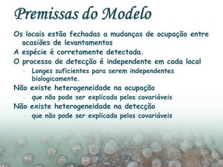 Os locais estão fechadas a mudanças de ocupação entre
ocasiões de levantamentos
A espécie é corretamente detectada.
O processo de detecção é independente em cada local
 Longes suficientes para serem independentes
biologicamente.
Não existe heterogeneidade na ocupação
 que não pode ser explicada pelos covariáveis
Não existe heterogeneidade na detecção
 que não pode ser explicada pelos covariáveis
 