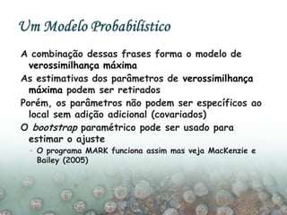 A combinação dessas frases forma o modelo de
verossimilhança máxima
As estimativas dos parâmetros de verossimilhança
máxima podem ser retirados
Porém, os parâmetros não podem ser específicos ao
local sem adição adicional (covariados)
O bootstrap paramétrico pode ser usado para
estimar o ajuste
◦ O programa MARK funciona assim mas veja MacKenzie e
Bailey (2005)
 