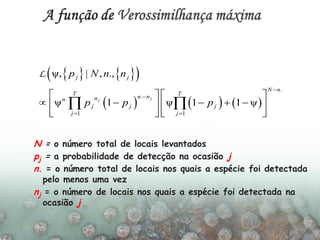     
     
.
..
1 1
ψ, | , .,
ψ 1 ψ 1 1 ψ
jj
j j
N n
T T
n nnn
j j j
j j
p N n n
p p p


 
   
       
   
 
L
N = o número total de locais levantados
pj = a probabilidade de detecção na ocasião j
n. = o número total de locais nos quais a espécie foi detectada
pelo menos uma vez
nj = o número de locais nos quais a espécie foi detectada na
ocasião j
 