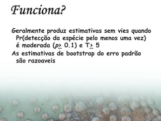 Geralmente produz estimativas sem vies quando
Pr(detecção da espécie pelo menos uma vez)
é moderada (p> 0.1) e T> 5
As estimativas de bootstrap do erro padrão
são razoaveis
 