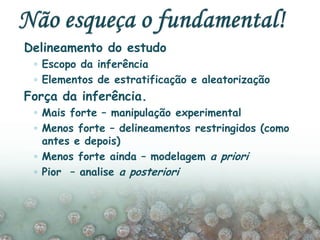 Delineamento do estudo
◦ Escopo da inferência
◦ Elementos de estratificação e aleatorização
Força da inferência.
◦ Mais forte – manipulação experimental
◦ Menos forte – delineamentos restringidos (como
antes e depois)
◦ Menos forte ainda – modelagem a priori
◦ Pior – analise a posteriori
 