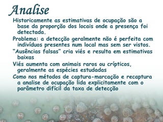 Historicamente as estimativas de ocupação são a
base da proporção dos locais onde a presença foi
detectada.
Problema: a detecção geralmente não é perfeita com
indivíduos presentes num local mas sem ser vistos.
“Ausências falsas” cria viés e resulta em estimativas
baixas
Viés aumenta com animais raros ou crípticos,
geralmente as espécies estudadas
Como nos métodos de captura-marcação e recaptura
a analise de ocupação lida explicitamente com o
parâmetro difícil da taxa de detecção
 