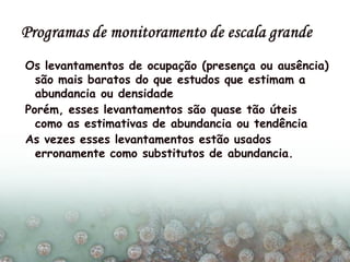 Os levantamentos de ocupação (presença ou ausência)
são mais baratos do que estudos que estimam a
abundancia ou densidade
Porém, esses levantamentos são quase tão úteis
como as estimativas de abundancia ou tendência
As vezes esses levantamentos estão usados
erronamente como substitutos de abundancia.
 