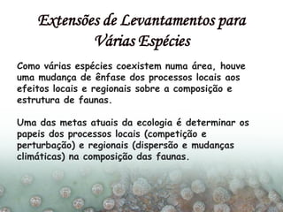 Como várias espécies coexistem numa área, houve
uma mudança de ênfase dos processos locais aos
efeitos locais e regionais sobre a composição e
estrutura de faunas.
Uma das metas atuais da ecologia é determinar os
papeis dos processos locais (competição e
perturbação) e regionais (dispersão e mudanças
climáticas) na composição das faunas.
Extensões de Levantamentos para
Várias Espécies
 
