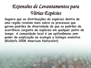 Sugiero que as distribuições de espécies dentro de
uma região revelam mais sobre os processos que
geram padrões de diversidade do que os padrões de
ocorrência conjunta de espécies em qualquer ponto de
tempo. A comunidade local é um epifenômeno sem
poder de explicação na ecologia e biologia evolutiva
(Ricklefs 2008 American Naturalist)
Extensões de Levantamentos para
Várias Espécies
 