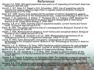 References
Abrams, P.A. 2002. Will small population sizes warn us of impending extinctions? American
Naturalist 160:293-305.
Carroll, C., R.F. Noss, P.C. Paquet e N.H. Schumaker. 2003. Use of population viability
analysis and reserve selection algorithms in regional conservation plans. Ecological
Applications 13:1773−1789.
Doak, D.F. 1995. Source-Sink models and the problem of habitat degradation: general
models and applications to the Yellowstone Grizzly. Conservation Biology 9:1370-1379.
Donovan, T., R. Lamberson, A. Kimber, F. Thompson III e J. Faaborg. 1995. Modeling the
effects of habitat fragmentation on source and sink demography of neotropical
migrant birds. Conservation Biology 9: 1396-1407.
Dunning, J.B. et al. 1995. Spatially explicit population models: current forms and future
tests. Ecological Applications 5:3-11.
Gilpin, M. 1991. The genetic effective size of a metapopulation. Biological Journal of the
Linnean Society 42:165-175.
Hanski, I. 1991. Metapopulation dynamics: brief history and conceptual domain. Biological
Journal of the Linnean Society 42:3-16.
Hanski, I., T. Pakkala, M. Kuussaari e G. Lei. 1995. Metapopulation persistence of an
endangered butterfly in a fragmented landscape. Oikos 72:21-28.
Levins, R. 1969. Some demographic and genetic consequences of environmental
heterogeneity for biological control. Bulletin of the Entomological Society of America
15:237-240.
Maguire, L.A., G. Wilhere e Q. Dong. 1995. Population viability analysis for red-cockaded
woodpeckers in the Georgia piedmont. Journal of Wildlife Management 59:533-542.
Meffe, G. e C.R. Carroll. 1997. Principles of Conservation Biology. Sinauer
Marmontel, M., S.R. Humphrey e T. O'Shea. 1997. Population viability analysis of the
Florida manatee (Trichechus manatus latirostris), 1976-1991. Conservation Biology
11:467-481.
Opdam, P., R. Poppen, R. Reijnen e A. Schotman. 1994. The landscape ecological approach in
bird conservation: integrating the metapopulation concept into spatial planning. IBIS
137:139-146.
Wielgus, R.B. 2002. Minimum viable population and reserve sizes for naturally regulated
grizzly bears in British Columbia. Biological Conservation 106:381-388.
 