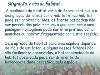 A qualidade do habitat varia de forma contínua e a
designação de áreas como habitat e não habitat
pode ser arbitraria. Mas, as fronteiras podem não
ser percebidas pelo Homem: o que para nós é uma
paisagem homogênea pode ser interpretada como
manchas ou habitat fragmentado por outra espécie.
Se a aptidão do habitat para uma espécie depende
de mais de um fator, e alguns desses fatores não
são facilmente observados, a heterogeneidade do
habitat observada pode ser diferente da
heterogeneidade percebida pela espécie.
Migração e uso de habitat
 