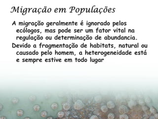 A migração geralmente é ignorado pelos
ecólogos, mas pode ser um fator vital na
regulação ou determinação de abundancia.
Devido a fragmentação de habitats, natural ou
causado pelo homem, a heterogeneidade está
e sempre estive em todo lugar
 