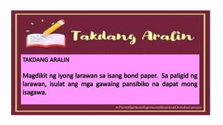 TAKDANG ARALIN
Magdikit ng iyong larawan sa isang bond paper. Sa paligid ng
larawan, isulat ang mga gawaing pansibiko na dapat mong
isagawa.
 