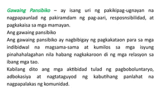 Gawaing Pansibiko – ay isang uri ng pakikipag-ugnayan na
nagpapaunlad ng pakiramdam ng pag-aari, resposnsibilidad, at
pagkakaisa sa mga mamayan.
Ang gawaing pansibiko
Ang gawaing pansibiko ay nagbibigay ng pagkakataon para sa mga
indibidwal na magsama-sama at kumilos sa mga isyung
pinahahalagahan nila habang nagkakaroon di ng mga relasyon sa
ibang mga tao.
Kabilang dito ang mga aktibidad tulad ng pagboboluntaryo,
adbokasiya at nagtataguyod ng kabutihang panlahat na
nagpapalakas ng komunidad.
 
