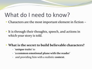 What do I need to know?
 Characters are the most important element in fiction –


 It is through their thoughts, speech, and actions in
 which your story is told.

 What is the secret to build believable characters?
       ‘unique traits’ to
       ‘a common emotional plane with the reader’
        and providing him with a realistic context.
 