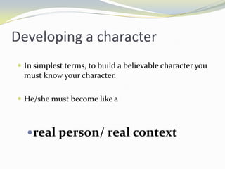Developing a character
 In simplest terms, to build a believable character you
 must know your character.

 He/she must become like a



  real person/ real context
 