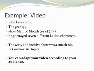Example: Video
   John Leguizamo
   The year 1991,
   show Mambo Mouth (1991) (TV),
   he portrayed seven different Latino characters.

 The witty and incisive show was a smash hit.
    Controversial topics


 You can adapt your video according to your
    audience.
 