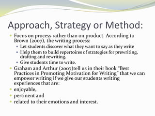 Approach, Strategy or Method:
 Focus on process rather than on product. According to
  Brown (2o07), the writing process:
   Let students discover what they want to say as they write
   Help them to build repertoires of strategies for prewriting,
    drafting and rewriting.
   Give students time to write.
 Graham and Arthur (2007)tell us in their book “Best
  Practices in Promoting Motivation for Writing” that we can
  empower writing if we give our students writing
  experiences that are:
 enjoyable,
 pertinent and
 related to their emotions and interest.
 