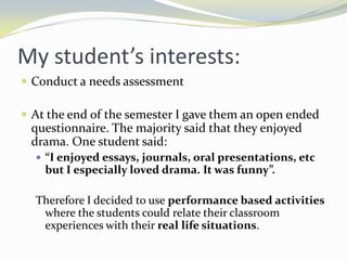 My student’s interests:
 Conduct a needs assessment

 At the end of the semester I gave them an open ended
 questionnaire. The majority said that they enjoyed
 drama. One student said:
   “I enjoyed essays, journals, oral presentations, etc
    but I especially loved drama. It was funny”.

  Therefore I decided to use performance based activities
   where the students could relate their classroom
   experiences with their real life situations.
 