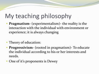 My teaching philosophy
 Pragmatism- (experimentalism)- the reality is the
  interaction with the individual with environment or
  experience; it is always changing

 Theory of education:
 Progressivism- (rooted in pragmatism)- To educate
  the individual according to his or her interests and
  needs.
 One of it’s proponents is Dewey
 