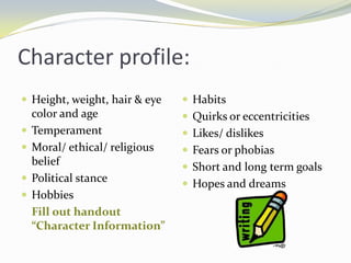 Character profile:
 Height, weight, hair & eye     Habits
    color and age                Quirks or eccentricities
   Temperament                  Likes/ dislikes
   Moral/ ethical/ religious    Fears or phobias
    belief                       Short and long term goals
   Political stance             Hopes and dreams
   Hobbies
    Fill out handout
    “Character Information”
 