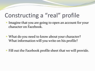 Constructing a “real” profile
 Imagine that you are going to open an account for your
  character on Facebook.

 What do you need to know about your character?
  What information will you write on his profile?

 Fill out the Facebook profile sheet that we will provide.
 