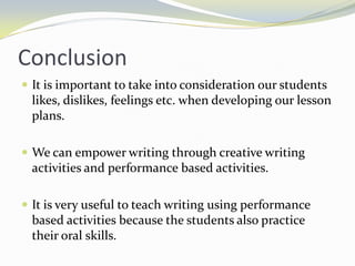 Conclusion
 It is important to take into consideration our students
 likes, dislikes, feelings etc. when developing our lesson
 plans.

 We can empower writing through creative writing
 activities and performance based activities.

 It is very useful to teach writing using performance
 based activities because the students also practice
 their oral skills.
 
