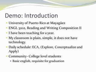 Demo: Introduction
 University of Puerto Rico at Mayagüez
 ENGL 3202, Reading and Writing Composition II
 I have been teaching for a year.
 My classroom is plain, simple, it does not have
  technology.
 Daily schedule: ECA, (Explore, Conceptualize and
  Apply)
 Community- College level students
   Basic english, requisite for graduation
 