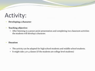 Activity:
 Developing a character


 Teaching objective:
    After listening to a power point presentation and completing two classroom activities
      the students will develop a character.



 Duration


    The activity can be adapted for high school students and middle school students.
    It might take 3 or 4 classes (if the students are college level students)
 