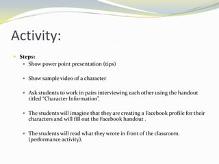 Activity:
 Steps:
    Show power point presentation (tips)


    Show sample video of a character


    Ask students to work in pairs interviewing each other using the handout
      titled “Character Information”.

    The students will imagine that they are creating a Facebook profile for their
      characters and will fill out the Facebook handout .

    The students will read what they wrote in front of the classroom.
      (performance activity).
 