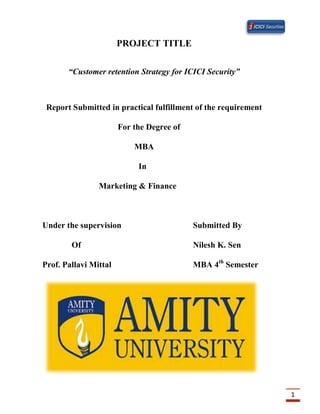 1
PROJECT TITLE
“Customer retention Strategy for ICICI Security”
Report Submitted in practical fulfillment of the requirement
For the Degree of
MBA
In
Marketing & Finance
Under the supervision Submitted By
Of Nilesh K. Sen
Prof. Pallavi Mittal MBA 4th
Semester
 