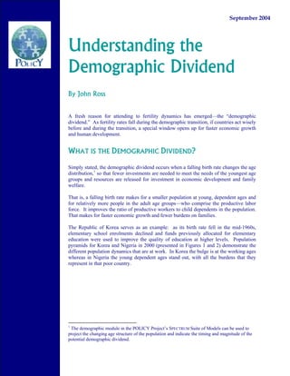 September 2004




Understanding the
Demographic Dividend
By John Ross


A fresh reason for attending to fertility dynamics has emerged—the “demographic
dividend.” As fertility rates fall during the demographic transition, if countries act wisely
before and during the transition, a special window opens up for faster economic growth
and human development.


WHAT IS THE DEMOGRAPHIC DIVIDEND?

Simply stated, the demographic dividend occurs when a falling birth rate changes the age
distribution,1 so that fewer investments are needed to meet the needs of the youngest age
groups and resources are released for investment in economic development and family
welfare.

That is, a falling birth rate makes for a smaller population at young, dependent ages and
for relatively more people in the adult age groups—who comprise the productive labor
force. It improves the ratio of productive workers to child dependents in the population.
That makes for faster economic growth and fewer burdens on families.

The Republic of Korea serves as an example: as its birth rate fell in the mid-1960s,
elementary school enrolments declined and funds previously allocated for elementary
education were used to improve the quality of education at higher levels. Population
pyramids for Korea and Nigeria in 2000 (presented in Figures 1 and 2) demonstrate the
different population dynamics that are at work. In Korea the bulge is at the working ages
whereas in Nigeria the young dependent ages stand out, with all the burdens that they
represent in that poor country.




1
 The demographic module in the POLICY Project’s SPECTRUM Suite of Models can be used to
project the changing age structure of the population and indicate the timing and magnitude of the
potential demographic dividend.
 