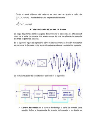 Como la señal obtenida del detector es muy baja se ajusta el valor de
  1
    VDCVc cos(ω ) hasta obtener una amplitud considerable:
               m
  2

   1
  A VDCVc cos(ω )
               m
   2

                   ETAPAS DE AMPLIFICACION DE AUDIO

La etapa de potencia es la encargada de suministrar la potencia a los altavoces al
ritmo de la señal de entrada. Los altavoces son los que transforman la potencia
eléctrica en potencia acústica.

En la siguiente figura se representa cómo la etapa aumenta la tensión de la señal
sin perturbar la forma de onda, suministrando además gran cantidad de corriente.




La estructura global de una etapa de potencia es la siguiente:




     •   Control de entrada: es el punto a donde llega la señal de entrada. Esta
         sección define la impedancia de entrada del aparato y es donde se
 