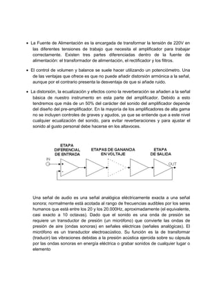 • La Fuente de Alimentación es la encargada de transformar la tensión de 220V en
   las diferentes tensiones de trabajo que necesita el amplificador para trabajar
   correctamente. Existen tres partes diferenciadas dentro de la fuente de
   alimentación: el transformador de alimentación, el rectificador y los filtros.

• El control de volumen y balance se suele hacer utilizando un potenciómetro. Una
   de las ventajas que ofrece es que no puede añadir distorsión armónica a la señal,
   aunque por el contrario presenta la desventaja de que si añade ruido.

• La distorsión, la ecualización y efectos como la reverberación se añaden a la señal
   básica de nuestro instrumento en esta parte del amplificador. Debido a esto
   tendremos que más de un 50% del carácter del sonido del amplificador depende
   del diseño del pre-amplificador. En la mayoría de los amplificadores de alta gama
   no se incluyen controles de graves y agudos, ya que se entiende que a este nivel
   cualquier ecualización del sonido, para evitar reverberaciones y para ajustar el
   sonido al gusto personal debe hacerse en los altavoces.




   Una señal de audio es una señal analógica eléctricamente exacta a una señal
   sonora; normalmente está acotada al rango de frecuencias audibles por los seres
   humanos que está entre los 20 y los 20.000Hz, aproximadamente (el equivalente,
   casi exacto a 10 octavas). Dado que el sonido es una onda de presión se
   requiere un transductor de presión (un micrófono) que convierte las ondas de
   presión de aire (ondas sonoras) en señales eléctricas (señales analógicas). El
   micrófono es un transductor electroacústico. Su función es la de transformar
   (traducir) las vibraciones debidas a la presión acústica ejercida sobre su cápsula
   por las ondas sonoras en energía eléctrica o grabar sonidos de cualquier lugar o
   elemento
 