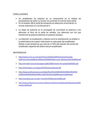 CONCLUSIONES

  •   Un amplificador de potencia es un componente en la cadena de
      procesadores de señal, su funcion es aumentar el nivel de dicha señal.
  •   En el receptor AM la señal de transporte se selecciona sintonizando un
      circuito resonante LC a la frecuencia fc.

  •   La etapa de potencia es la encargada de suministrar la potencia a los
      altavoces al ritmo de la señal de entrada. Los altavoces son los que
      transforman la potencia eléctrica en potencia acústica.

  •   La distorsión, la ecualización y efectos como la reverberación se añaden a
      la señal básica de nuestro instrumento en esta parte del amplificador.
      Debido a esto tendremos que más de un 50% del carácter del sonido del
      amplificador depende del diseño del pre-amplificador.


REFERENCIAS

  •   http://www.ie.itcr.ac.cr/acotoc/Tecnico%20en%20Telematica/Tecnolog
      %20Transmision%20Datos/Material%20del%20Curso/4_Modulaci%F3n%20AM.pdf

  •   http://lmi.bwh.harvard.edu/papers/pdfs/2002/martin-fernandezCOURSE02.pdf

  •   http://informatica.uv.es/iiguia/TSTD/presentatema2.pdf

  •   http://www.profesaulosuna.com/data/files/TELECOMUNICACIONES/APUNTES
      %20DE%20COMUNICACIONES,%20CHECALO/Cap04RecepciondeAM.pdf

  •   http://cuhwww.upr.clu.edu/~rarce/fisi3144/proyfinal2002.pdf

  •   http://www.profesores.frc.utn.edu.ar/electronica/ElectronicaAplicadaIII/Aplicada/Cap04R
      ecepciondeAM.pdf
 