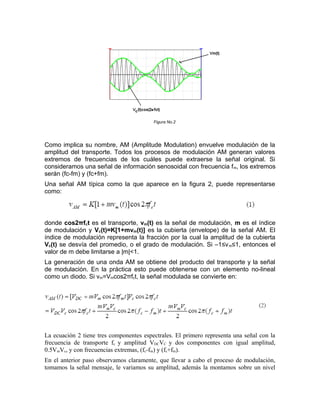 Figura No.2




Como implica su nombre, AM (Amplitude Modulation) envuelve modulación de la
amplitud del transporte. Todos los procesos de modulación AM generan valores
extremos de frecuencias de los cuáles puede extraerse la señal original. Si
consideramos una señal de información senosoidal con frecuencia f m, los extremos
serán (fc-fm) y (fc+fm).
Una señal AM típica como la que aparece en la figura 2, puede representarse
como:




donde cos2πfct es el transporte, vm(t) es la señal de modulación, m es el índice
de modulación y Vc(t)=K[1+mvm(t)] es la cubierta (envelope) de la señal AM. El
índice de modulación representa la fracción por la cual la amplitud de la cubierta
Vc(t) se desvía del promedio, o el grado de modulación. Si –1≤v m≤1, entonces el
valor de m debe limitarse a |m|<1.
La generación de una onda AM se obtiene del producto del transporte y la señal
de modulación. En la práctica esto puede obtenerse con un elemento no-lineal
como un diodo. Si vm=Vmcos2πfct, la señal modulada se convierte en:




La ecuación 2 tiene tres componentes espectrales. El primero representa una señal con la
frecuencia de transporte fc y amplitud VDCVC y dos componentes con igual amplitud,
0.5VmVc, y con frecuencias extremas, (fc-fm) y (fc+fm).
En el anterior paso observamos claramente, que llevar a cabo el proceso de modulación,
tomamos la señal mensaje, le variamos su amplitud, además la montamos sobre un nivel
 