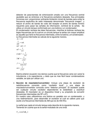 detector de pasa-bandas de sintonización amplia con una frecuencia central
    ajustable que se sintoniza a la frecuencia portadora deseada. Sus principales
    funciones son: proporcionar suficiente limitación inicial de bandas para evitar la
    frecuencia específica de radio indeseada denominada “frecuencia imagen”, y
    reducir el ancho de banda de ruido del receptor al ancho de banda mínimo
    requerido para pasar las señales de información. (Umbral de la señal). Se
    utiliza un circuito tanque conformado por una bobina y un condensador.
    El condensador rechaza las latas frecuencias, mientras la bobinas rechaza las
    bajas frecuencias por lo cual en un circuito tanque la señas con mayor amplitud
    es aquella que tiene la frecuencia intermedia, entre la bobina y el condensador.
    La frecuencia intermedia se calcula de la siguiente manera.
    Xc = Xl
     1
        = ωL
    ωC
    ωC ⋅ ωL =1
            1
    ω2 =
           LC
                1
    ( 2πf ) 2 =
               LC
              1
    2πf =
              LC
              1
    f =
          2π LC
           1
    ω=
            LC

    Dad la anterior ecuación nos damos cuanta que la frecuencia varia con variar la
    inductancia, o la capacitancia, y dado que es mas fácil hacer condensadores
    variable, se opta por utilizar uno.

•   Sección de mezclador/convertidor: Incluye una etapa de oscilador de
    radiofrecuencia conocido como “oscilador local”, y una etapa de
    mezclador/convertidor conocida como “detector principal”. El oscilador puede
    ser cualquier circuito oscilador dependiendo la estabilidad y exactitud
    deseadas. El mezclador es un dispositivo lineal y su propósito es convertir
    frecuencias intermedias (de RF a IF).
    En nuestro caso utilizaremos una bobina en paralelo con un condensador, y
    una realimentación, para desarrollar el oscilador el cual se calibre para que
    oscile a la frecuencia intermedia de AM que es de 455 Khz.

    La señal que capta el circuito tanque esta descrita de la siguiente manera.
    Teniendo en cuanta que es la señal modulado de una onda

    Vm cos(2π m )
             f
 