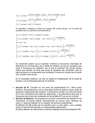 mVmVc cos(ωc − ωm )t mV mVc cos(ωc + ωm )t
    V DC Vc cos ωc t +                     +
                                2                      2
                       mVmVc cos(ωi )t mVmVc cos(ωi )t
    V DC Vc cos ωc t +                 +
                             2               2
    V DC Vc cos ωc t + mVmVc cos(ωi )t

    El mezclador, multiplica la señal que ingresa del circuito tanque, con la señal del
    oscilador local, la cual tiene una frecuancia wi

    (V DC V c cos ωc t + mV mVc cos(ωi )t ) ⋅ cos ωi t
    1                                                  1 cos(2ωi )t
      V DC Vc (cos(ωc + ωi ) + cos(ωc − ωi ) + mVmV c ( +           )
    2                                                  2     2
    ωi = ωc + ωm
    1                                                            1 cos(2ωi )t
      V DC Vc (cos(ωc + ωm + ωc ) + cos(ωc + ωm − ωc ) + mV mVc ( +             )
    2                                                            2        2
    1                         1                           1 cos( 2ωi )t
      V DC Vc cos(2ωc + ωm ) + V DC Vc cos(ωm ) + mV mVc ( +            )
    2                         2                           2        2
    1                         1                   1                  cos( 2ωi )t
      V DC Vc cos(2ωc + ωm ) + V DC Vc cos(ωm ) + mV mVc + mV mVc                )
    2                         2                   2                       2


    Es importante aclarar que el oscilador mantiene la frecuencia intermedia de
    diferencia con la frecuencia de la señal de entrada, así que es necesario que
    varia le frecuencia de oscilación, por lo que la variación del circuito tanque
    influye que también se tiene que variar la oscilación del mezclador; esto se
    logra tomando un condensador que contenga 2 inmerso en el para que al variar
    uno, también varíe el otro.

    En el mezclador podemos ver que se realiza la multiplicación de la señal de
    entrada, con la señal generada por el oscilador.


•   Sección de IF: Consiste en una serie de amplificadores IF y filtros pasa-
    bandas y frecuentemente y es en esta etapa donde se logra la mayor parte de
    ganancia y selectividad del receptor. La frecuencia central y el ancho de banda
    en IF son constantes para todas las estaciones, y se seleccionan para que su
    frecuencia sea menor que cualquiera de las señales RF que se van a recibir.
•   Sección de Detector: Su propósito es convertir nuevamente las señales IF a la
    información de fuente original. Generalmente se conoce como “Detector de
    audio” ó segundo detector en un receptor de banda de radiodifusión
    El detector de AM puede ser tan sencillo como un solo diodo, o tan complejo
    como un lazo de fase cerrada o un demodulador balanceado.
    El último detector se utiliza más en sistemas digitales para demoduladores FM.
 
