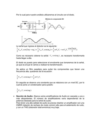 Por lo cual para nuestro análisis utilizaremos el circuito con el diodo.




    La señal que ingresa al detector es la siguiente:
    1                        1                  1           cos(2ωi )t
      VDCVc cos(2ωc + ωm ) + VDCVc cos(ωm ) + mVmVc + mVmVc            )
    2                        2                  2               2

    Como es necesario obtener la señal: Vm cos(ω ) , es necesario transformarla
                                                m

    hasta llegar a ella.

    El diodo es puesto para seleccionar el envolvente que tomaremos de la señal,
    ya que es al que le vamos a realizar la transformación.

    Se aplica un filtro pasabjos para quitar los componentes que tienen una
    frecuencia alta, quedando así la ecuación:

    1                1
      VDCVc cos(ω ) + mVmVc
                 m
    2                2

    En seguida se observa una constante que se relaciona con un nivel DC, por lo
    cual se pone un condensador para quitarlo:

    1
      VDCVc cos(ω )
                 m
    2

•   Sección de Audio: Abarca varios amplificadores de Audio en cascada y una o
    más altoparlantes. El número de amplificadores varía dependiendo de la
    potencia deseada para la señal de audio.
    Para tener una alta calidad de audio es preciso diseñar un amplificador con una
    CMRR (relación de rechazo de modo común) alto para el asilamiento de ruido,
    y con un THD (distorsión total armónica) muy baja.
 