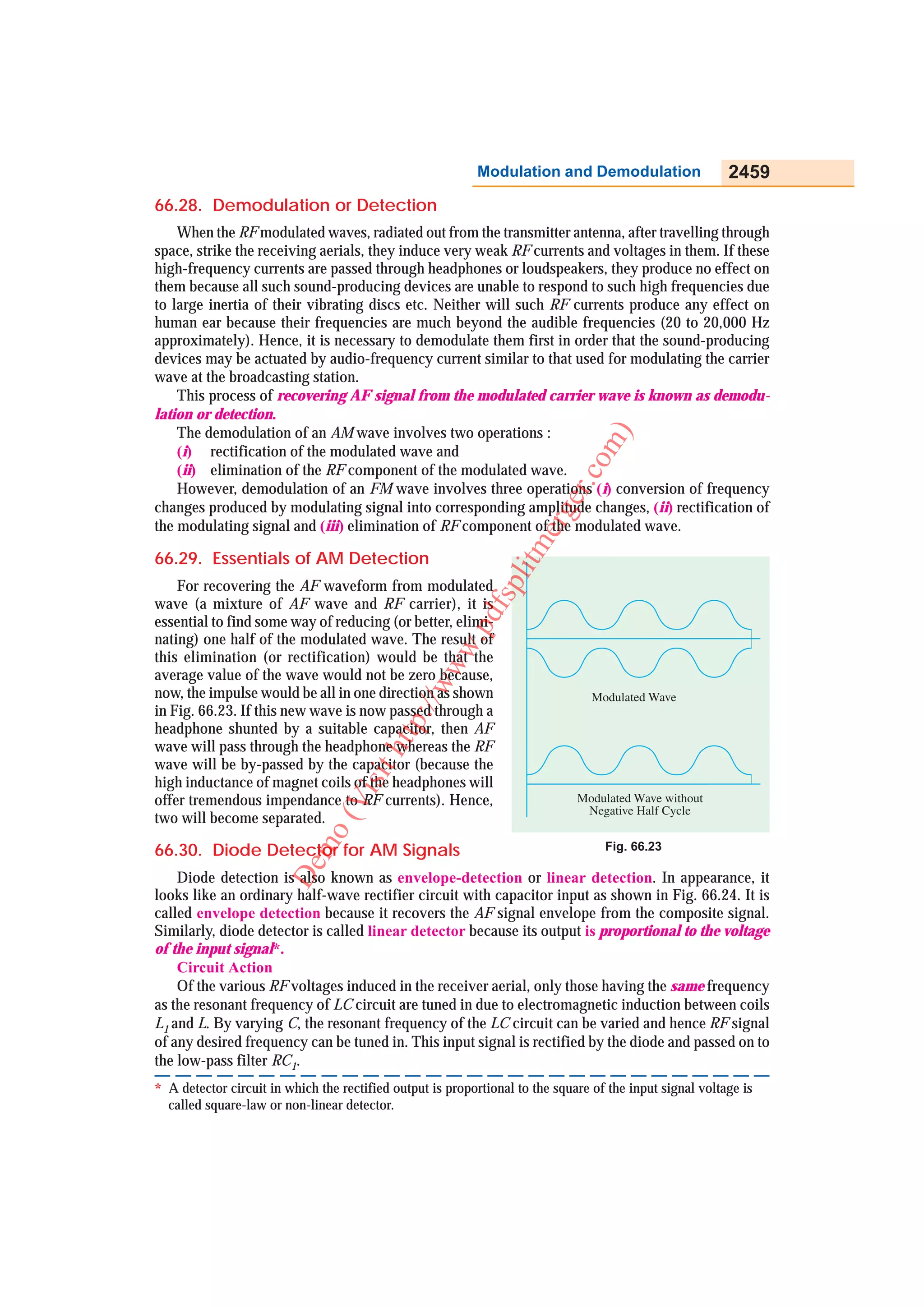 Modulation and Demodulation                    2459
66.28. Demodulation or Detection
    When the RF modulated waves, radiated out from the transmitter antenna, after travelling through
space, strike the receiving aerials, they induce very weak RF currents and voltages in them. If these
high-frequency currents are passed through headphones or loudspeakers, they produce no effect on
them because all such sound-producing devices are unable to respond to such high frequencies due
to large inertia of their vibrating discs etc. Neither will such RF currents produce any effect on
human ear because their frequencies are much beyond the audible frequencies (20 to 20,000 Hz
approximately). Hence, it is necessary to demodulate them first in order that the sound-producing
devices may be actuated by audio-frequency current similar to that used for modulating the carrier
wave at the broadcasting station.
    This process of recovering AF signal from the modulated carrier wave is known as demodu-
lation or detection.
    The demodulation of an AM wave involves two operations :




                                                                                 m )
    (i) rectification of the modulated wave and




                                                                              co
    (ii) elimination of the RF component of the modulated wave.
    However, demodulation of an FM wave involves three operations (i) conversion of frequency




                                                                          er.
changes produced by modulating signal into corresponding amplitude changes, (ii) rectification of

                                                                      erg
the modulating signal and (iii) elimination of RF component of the modulated wave.
                                                                 litm
66.29. Essentials of AM Detection
    For recovering the AF waveform from modulated
                                                             fsp


wave (a mixture of AF wave and RF carrier), it is
                                                        .pd



essential to find some way of reducing (or better, elimi-
nating) one half of the modulated wave. The result of
                                                    ww




this elimination (or rectification) would be that the
average value of the wave would not be zero because,
                                                /w




now, the impulse would be all in one direction as shown
in Fig. 66.23. If this new wave is now passed through a
                                             p:/




headphone shunted by a suitable capacitor, then AF
                                         htt




wave will pass through the headphone whereas the RF
wave will be by-passed by the capacitor (because the
                                     sit




high inductance of magnet coils of the headphones will
                                  Vi




offer tremendous impendance to RF currents). Hence,
two will become separated.
                              o(




66.30. Diode Detector for AM Signals
                           m




                                                                                   Fig. 66.23
                        De




    Diode detection is also known as envelope-detection or linear detection. In appearance, it
looks like an ordinary half-wave rectifier circuit with capacitor input as shown in Fig. 66.24. It is
called envelope detection because it recovers the AF signal envelope from the composite signal.
Similarly, diode detector is called linear detector because its output is proportional to the voltage
of the input signal*.
    Circuit Action
    Of the various RF voltages induced in the receiver aerial, only those having the same frequency
as the resonant frequency of LC circuit are tuned in due to electromagnetic induction between coils
L1 and L. By varying C, the resonant frequency of the LC circuit can be varied and hence RF signal
of any desired frequency can be tuned in. This input signal is rectified by the diode and passed on to
the low-pass filter RC1.
* A detector circuit in which the rectified output is proportional to the square of the input signal voltage is
  called square-law or non-linear detector.
 