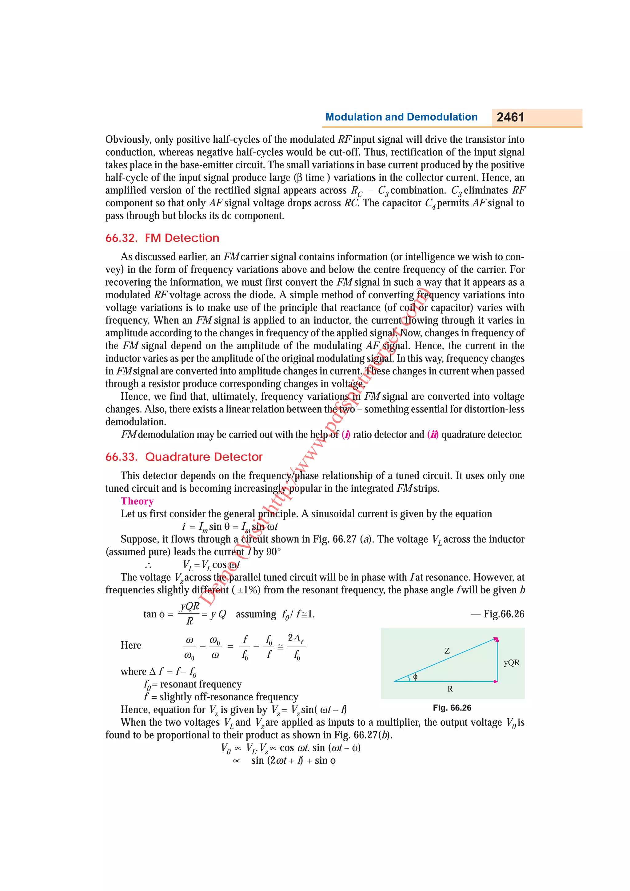 Modulation and Demodulation                2461
Obviously, only positive half-cycles of the modulated RF input signal will drive the transistor into
conduction, whereas negative half-cycles would be cut-off. Thus, rectification of the input signal
takes place in the base-emitter circuit. The small variations in base current produced by the positive
half-cycle of the input signal produce large (β time ) variations in the collector current. Hence, an
amplified version of the rectified signal appears across RC – C3 combination. C3 eliminates RF
component so that only AF signal voltage drops across RC. The capacitor C4 permits AF signal to
pass through but blocks its dc component.

66.32. FM Detection
    As discussed earlier, an FM carrier signal contains information (or intelligence we wish to con-
vey) in the form of frequency variations above and below the centre frequency of the carrier. For
recovering the information, we must first convert the FM signal in such a way that it appears as a
modulated RF voltage across the diode. A simple method of converting frequency variations into




                                                                          m )
voltage variations is to make use of the principle that reactance (of coil or capacitor) varies with




                                                                       co
frequency. When an FM signal is applied to an inductor, the current flowing through it varies in
amplitude according to the changes in frequency of the applied signal. Now, changes in frequency of




                                                                    er.
the FM signal depend on the amplitude of the modulating AF signal. Hence, the current in the

                                                                erg
inductor varies as per the amplitude of the original modulating signal. In this way, frequency changes
in FM signal are converted into amplitude changes in current. These changes in current when passed
                                                           litm
through a resistor produce corresponding changes in voltage.
    Hence, we find that, ultimately, frequency variations in FM signal are converted into voltage
                                                       fsp


changes. Also, there exists a linear relation between the two – something essential for distortion-less
demodulation.
                                                   .pd




    FM demodulation may be carried out with the help of (i) ratio detector and (ii) quadrature detector.
                                               ww




66.33. Quadrature Detector
                                            /w




    This detector depends on the frequency/phase relationship of a tuned circuit. It uses only one
                                         p:/




tuned circuit and is becoming increasingly popular in the integrated FM strips.
    Theory
                                      htt




    Let us first consider the general principle. A sinusoidal current is given by the equation
                   i = Im sin θ = Im sin ωt
                                  sit




    Suppose, it flows through a circuit shown in Fig. 66.27 (a). The voltage VL across the inductor
                               Vi




(assumed pure) leads the current I by 90°
                            o(




         ∴         VL =VL cos ωt
    The voltage Vz across the parallel tuned circuit will be in phase with I at resonance. However, at
                         m




frequencies slightly different ( ±1%) from the resonant frequency, the phase angle f will be given b
                      De




                    yQR
          tan φ =       =yQ     assuming f0 / f ≅1.                                       — Fig.66.26
                     R
                    ω   ω    f    f   2∆ f
   Here                − 0 =    − 0 ≅
                    ω0  ω    f0   f    f0
   where ∆ f = f – f0
         f0 = resonant frequency
         f = slightly off-resonance frequency
   Hence, equation for Vz is given by Vz = Vz sin( ωt – f)                  Fig. 66.26
   When the two voltages VL and Vz are applied as inputs to a multiplier, the output voltage V0 is
found to be proportional to their product as shown in Fig. 66.27(b).
                            V0 ∝ VL.Vz ∝ cos ωt. sin (ωt – φ)
                               ∝ sin (2ωt + f) + sin φ
 