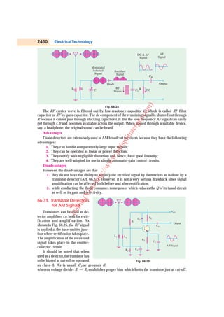2460       Electrical Technology


                                                                       DC & AF         AF
                                                                        Signal        Signal


                                    Modulated
                                     Selected            Rectified
                                      Signal              Signal
                                                                                 CB

                                                 Diode                                Output
                       L1                              RF
                             L        C               Waves           C1 R   DC




                                                                             )
                                                Fig. 66.24




                                                                           m
    The RF carrier wave is filtered out by low-reactance capacitor C1 which is called RF filter




                                                                        co
capacitor or RF by-pass capacitor. The dc component of the remaining signal is shunted out through




                                                                      er.
R because it cannot pass through blocking capacitor CB. But the low, frequency AF signal can easily
get through CB and becomes available across the output. When passed through a suitable device,

                                                                     erg
say, a headphone, the original sound can be heard.             litm
    Advantages
    Diode detectors are extensively used in AM broadcast receivers because they have the following
advantages :
                                                           fsp


      1. They can handle comparatively large input signals;
                                                    .pd



      2. They can be operated as linear or power detectors;
      3. They rectify with negligible distortion and, hence, have good linearity;
                                                ww




      4. They are well-adopted for use in simple automatic-gain control circuits.
    Disadvantages
                                           /w




    However, the disadvantages are that
                                          p:/




       1. they do not have the ability to amplify the rectified signal by themselves as is done by a
          transistor detector (Art. 66.31). However, it is not a very serious drawback since signal
                                    htt




          amplification can be affected both before and after rectification;
                                 sit




       2. while conducting, the diode consumes some power which reduces the Q of its tuned circuit
          as well as its gain and selectivity.
                              Vi
                            o(




66.31. Transistor Detectors
        for AM Signals
                        m
                     De




    Transistors can be used as de-                                                      VCC
tector amplifiers i.e. both for recti-                                   RC
                                                                 C3
fication and amplification. As                              R1
                                                                                          Output
shown in Fig. 66.25, the RF signal                                             C4
is applied at the base-emitter junc-
tion where rectification takes place.            L1     L2
The amplification of the recovered                                  R3
signal takes place in the emitter-                                          C2
                                                                                    A F Signal
collector circuit.                                             C1
                                                         R2
    It should be noted that when
used as a detector, the transistor has
to be biased at cut-off or operated                            Fig. 66.25
as class-B. As is usual, C2 ac grounds R 3
whereas voltage divider R1 — R2 establishes proper bias which holds the transistor just at cut-off.
 