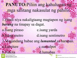 PANUTO:Piliin ang kahulugan ng
mga salitang nakasulat ng pahilis
1.Hindi niya nakaligtaang magtapon ng isang
barang na tinapay sa dagat.
a.Isang piraso c.isang yarda
b.Isang metro d.isang sentimetro
2.Magandang babae ang lumantad sa harapan.
a.Lumitaw c.sumulpot
b.Nakita d.lumabas
 