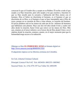 conozcan lo que el Creador dice y acepta en su Palabra. Él recibe a todo el que
acepta a su Hijo Jesucristo, pero sólo acepta a los que creemos y hacemos lo
que su Hijo enseñó para la cercanía y habitación del Dios eterno con el
humano. Dios el Señor no discrimina al humano, es el humano el que se
discrimina de su Dios, es el humano el que se hace inaceptable ante el Rey de
reyes, porque no es cuestión de Dios a estas alturas, es cuestión del humano.
En pocas palabras está en las manos de cada uno de los millones de humanos
que habitamos este planeta. Hace casi dos mil años desde Cristo y cuatro mil
años desde la creación, hasta Cristo que estuvo en las manos de Dios. Más
aun, estamos en el tercer milenio o en el tercer día de Dios desde Cristo y en el
séptimo desde la creación, estamos a punto, en el mejor momento para que la
humanidad tenga acceso a la redención.




Obtenga su libro EL PODER DEL SEXO en formato digital en
http://www.amazon.com/dp/B008NW1TES
O adquiéralo impreso en las librerías cristianas de Colombia.


En Cali, Librería Cristiana Cultural.
Principal: Carrera 9 No 9-42 Tels. 6824438- 8803253- 8803062
Sucursal Norte: Av. 6 No 47N-197 Las Vallas Tel. 6801698
 