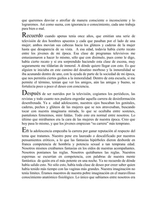 que queremos desviar o atrofiar de manera consciente o inconsciente y lo
lograremos. Así como suena, con ignorancia o conocimiento, cada uno trabaja
para bien o mal.

Recuerdo cuando apenas tenía once años, que emitían una serie de
televisión de dos hombres apuestos y cada que pasaban por el lado de una
mujer; ambos movían sus cabezas hacia los glúteos y caderas de la mujer
hasta que desaparecía de su vista. A esa edad, todavía había cierto recato
entre los jóvenes de mi época. Esa clase de programas televisivos me
entusiasmaron a hacer lo mismo, sólo que con disimulo, pues como le digo,
había cierto recato y si era sorprendido haciendo esta clase de escena, muy
seguramente me tildarían de inmoral. A dónde quiero llegar con esto. Es que
alguien te iniciaba en este camino del desatino morboso y la inmoralidad se
iba acunando dentro de uno, con la ayuda de parte de la sociedad de mi época,
que nos permitía ciertos guiños a la inmoralidad. Dentro de esta escuela, si me
permite el término, tenían que ver los amigos, aún las amigas y bueno, se
fortalecía poco a poco el deseo con conciencia.

Después de ser nutridos por la televisión, cogíamos los periódicos, las
revistas y todo cuanto nos pudiera engordar aquella carrera de desinformación
desenfrenada. Ya a edad adolescente, nuestros ojos buscaban los genitales,
caderas, pechos y glúteos de las mujeres que se nos atravesaban, buscando
tocar con nuestra imaginaria mirada, lo que se ocultaba entre sostenes,
pantalones femeninos, mini faldas. Todo esto era normal entre nosotros. Lo
último que mirábamos era la cara de las mujeres de nuestra época. Creo que
hoy pasa lo mismo, y que los jóvenes empiezan “su carrera” más temprano.

En la adolescencia empezaba la carrera por ganar reputación al respecto del
tema que tratamos. Nuestro pene era laureado o descalificado por nuestros
pensamientos eróticos, a lo que las fantasías hipérboles dieron desborde en
franca competencia de hombría y potencia sexual a tan temprana edad.
Nosotros mismos creábamos fantasías en los oídos de nuestras acompañantes.
Nosotros poníamos las reglas. Nosotros quitábamos las reglas. Nuestros
espermas se escurrían en competencia, con palabras de nuestra mente
fantástica de quién era el más potente en una noche. Ya no recuerdo de dónde
había salido esto. No sólo esto, había toda clase de deseo por creer saber quien
había tenido más tiempo con las vaginas más grandes. Nuestra imaginación no
tenía límites. Éramos maestros de nuestra pobre imaginación en el maravilloso
conocimiento anatómico fisiológico. Lo único que sabíamos entre nosotros era
 