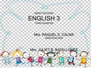 DEMO TEACHING
ENGLISH 3
THIRD QUARTER
Mrs. RAQUEL S. CALMA
DEMOTEACHER
Mrs. JULIET B. BATALLONES
OBSERVER
 