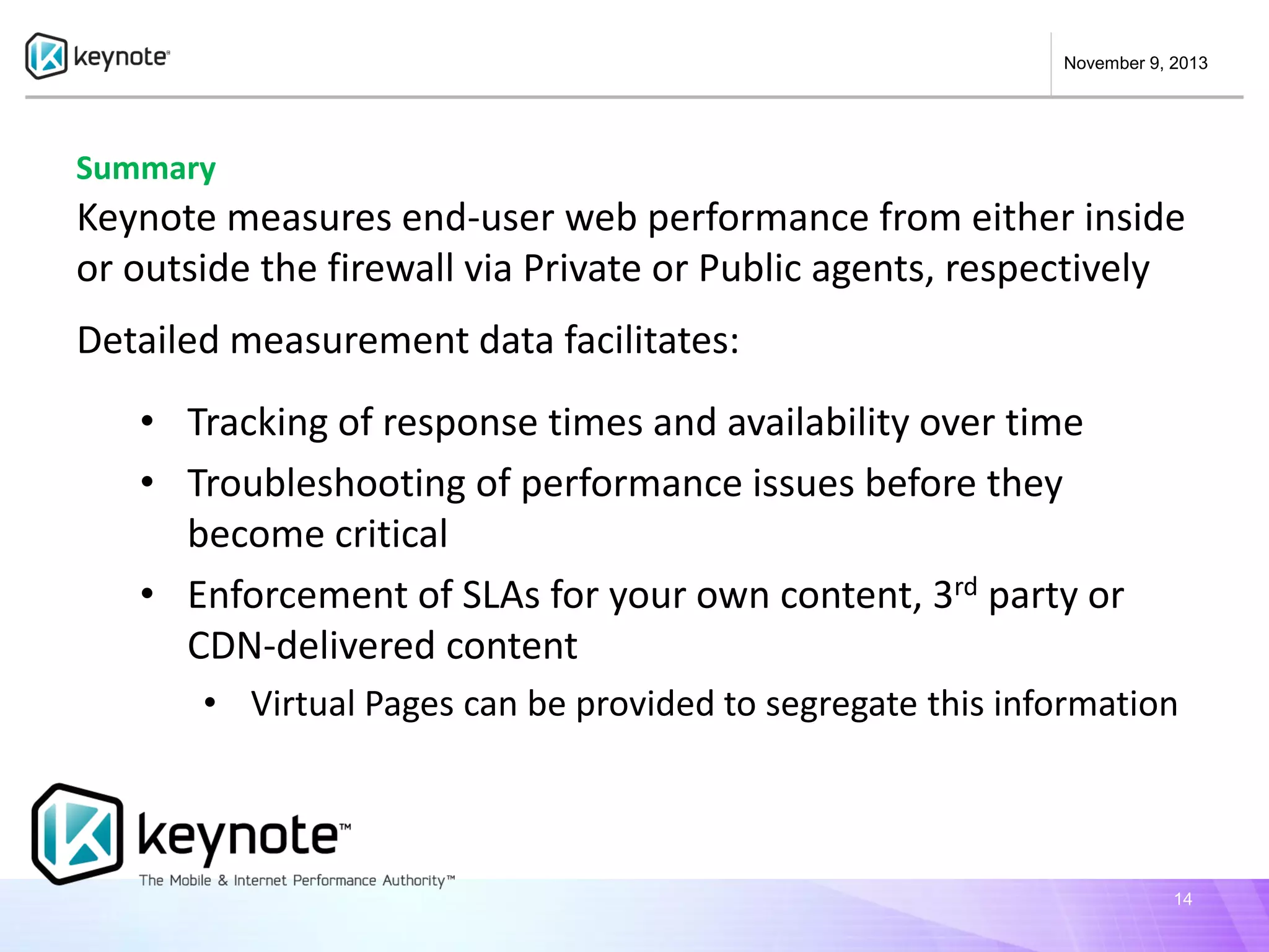 November 9, 2013

Summary

Keynote measures end-user web performance from either inside
or outside the firewall via Private or Public agents, respectively
Detailed measurement data facilitates:
• Tracking of response times and availability over time
• Troubleshooting of performance issues before they
become critical
• Enforcement of SLAs for your own content, 3rd party or
CDN-delivered content
• Virtual Pages can be provided to segregate this information

14

 