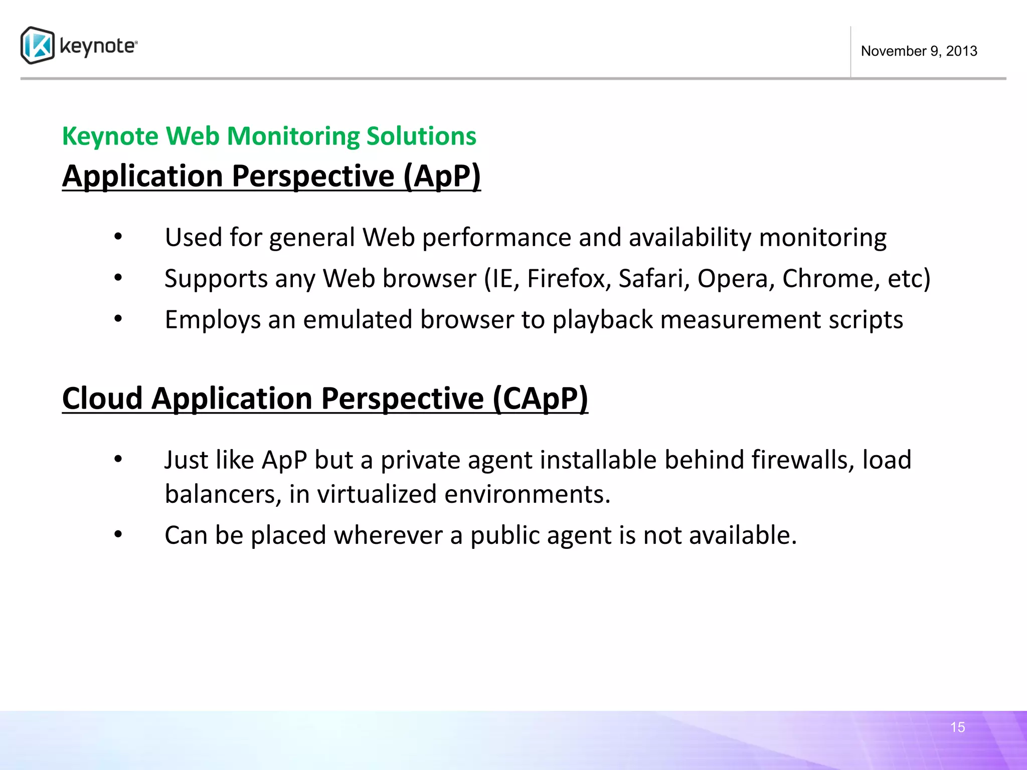 November 9, 2013

Keynote Web Monitoring Solutions

Application Perspective (ApP)
•
•
•

Used for general Web performance and availability monitoring
Supports any Web browser (IE, Firefox, Safari, Opera, Chrome, etc)
Employs an emulated browser to playback measurement scripts

Cloud Application Perspective (CApP)
•

•

Just like ApP but a private agent installable behind firewalls, load
balancers, in virtualized environments.
Can be placed wherever a public agent is not available.

15

 
