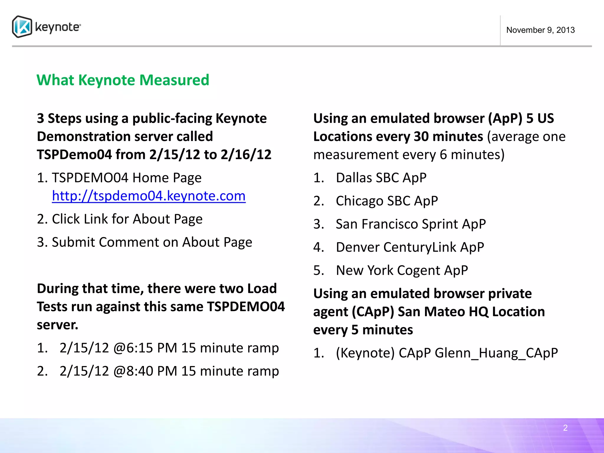 November 9, 2013

What Keynote Measured
3 Steps using a public-facing Keynote
Demonstration server called
TSPDemo04 from 2/15/12 to 2/16/12

Using an emulated browser (ApP) 5 US
Locations every 30 minutes (average one
measurement every 6 minutes)

1. TSPDEMO04 Home Page
http://tspdemo04.keynote.com

1. Dallas SBC ApP

2. Click Link for About Page

3. San Francisco Sprint ApP

3. Submit Comment on About Page

4. Denver CenturyLink ApP

2. Chicago SBC ApP

5. New York Cogent ApP
During that time, there were two Load
Tests run against this same TSPDEMO04
server.

Using an emulated browser private
agent (CApP) San Mateo HQ Location
every 5 minutes

1. 2/15/12 @6:15 PM 15 minute ramp

1. (Keynote) CApP Glenn_Huang_CApP

2. 2/15/12 @8:40 PM 15 minute ramp

2

 