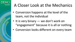 A Closer Look at the Mechanics
• Conversion happens at the level of the
team, not the individual
• It is very binary — we don’t work on
“engagement” because it is all or nothing
• Conversion looks different on every team