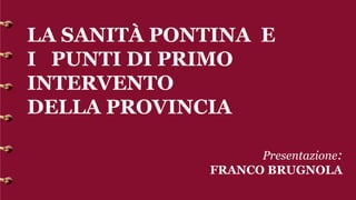 LA SANITÀ PONTINA E
I PUNTI DI PRIMO
INTERVENTO
DELLA PROVINCIA
Presentazione:
FRANCO BRUGNOLA
 