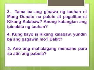 3. Tama ba ang ginawa ng tauhan ni
Mang Donato na paluin at pagalitan si
Kikang Kalabaw? Anong katangian ang
ipinakita ng tauhan?
4. Kung kayo si Kikang kalabaw, yundin
ba ang gagawin mo? Bakit?
5. Ano ang mahalagang mensahe para
sa atin ang pabula?
 