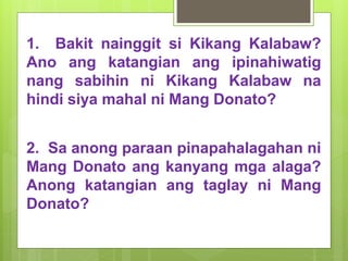 1. Bakit nainggit si Kikang Kalabaw?
Ano ang katangian ang ipinahiwatig
nang sabihin ni Kikang Kalabaw na
hindi siya mahal ni Mang Donato?
2. Sa anong paraan pinapahalagahan ni
Mang Donato ang kanyang mga alaga?
Anong katangian ang taglay ni Mang
Donato?
 