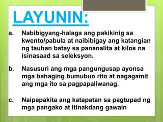 LAYUNIN:
a. Nabibigyang-halaga ang pakikinig sa
kwento/pabula at naibibigay ang katangian
ng tauhan batay sa pananalita at kilos na
isinasaad sa seleksyon.
b. Nasusuri ang mga pangungusap ayonsa
mga bahaging bumubuo rito at nagagamit
ang mga ito sa pagpapaliwanag.
c. Naipapakita ang katapatan sa pagtupad ng
mga pangako at itinakdang gawain
 